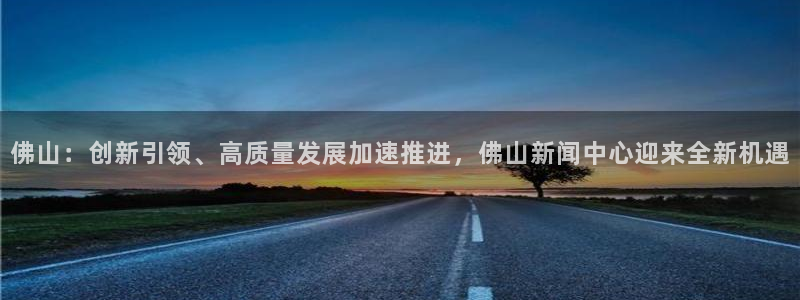 佛山：创新引领、高质量发展加速推进，佛山新闻中心迎来全新机遇